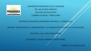 UNIVERSIDAD PEDAGÓGICA DE EL SALVADOR
DR. LUIS ALONSO APARICIO
FACULTAD DE EDUCACIÓN
CARRERA EN INICIAL Y PARVULARIA
ACTIVIDAD EVALUATIVA PLATAFORMAS VIRTUALES Y COMERCIALES.
MATERIA: TECNOLOGÍA DE LA INFORMACIÓN Y LA COMUNICIÓN APLICADAS A LA EDUCACIÓN.
DOCENTE: LCDO. JUAN CARLOS PÉREZ.
ESTUDIANTE: CLAUDIA VERÓNICA GARCÍA RUBIO.
MARTES, 6 DE JUNIO DE 2017.
 
