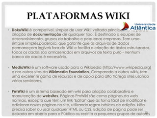 PLATAFORMAS WIKI
• DokuWiki é compatível, simples de usar Wiki, voltada principalmente para a
  criação de documentação de qualquer tipo. É destinado a equipes de
  desenvolvimento, grupos de trabalho e pequenas empresas. Tem uma
  sintaxe simples,poderosa, que garante que os arquivos de dados
  permaneçam legíveis fora da Wiki e facilita a criação de textos estruturados.
  Todos os dados são armazenados em arquivos de texto puro - nenhum
  banco de dados é necessário.

• MediaWiki é um software usado para a Wikipedia (http://www.wikipedia.org)
  e nos outros sites da Wikimedia Foundation. Comparado a outros wikis, tem
  uma excelente gama de recursos e de apoio para alto tráfego sites usando
  vários servidores.

• PmWiki é um sistema baseado em wiki para criação colaborativa e
  manutenção de websites. Páginas PmWiki são como páginas da web
  normais, excepto que têm um link "Editar" que as torna fácil de modificar e
  adicionar novas páginas no site, utilizando regras básicas de edição. Não
  precisa saber ou usar qualquer HTML ou CSS. Edição de página pode ser
                                                                            10
  deixada em aberto para o Público ou restrita a pequenos grupos de autores
 