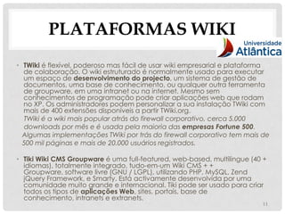 PLATAFORMAS WIKI
• TWiki é flexível, poderoso mas fácil de usar wiki empresarial e plataforma
  de colaboração. O wiki estruturado é normalmente usado para executar
  um espaço de desenvolvimento do projecto, um sistema de gestão de
  documentos, uma base de conhecimento, ou qualquer outra ferramenta
  de groupware, em uma intranet ou na internet. Mesmo sem
  conhecimentos de programação pode criar aplicações web que rodam
  no XP. Os administradores podem personalizar a sua instalação TWiki com
  mais de 400 extensões disponíveis a partir TWiki.org.
  TWiki é a wiki mais popular atrás do firewall corporativo, cerca 5.000
  downloads por mês e é usada pela maioria das empresas Fortune 500.
  Algumas implementações TWiki por trás do firewall corporativo tem mais de
  500 mil páginas e mais de 20.000 usuários registrados.

• Tiki Wiki CMS Groupware é uma full-featured, web-based, multilingue (40 +
  idiomas), totalmente integrado, tudo-em-um Wiki CMS + +
  Groupware, software livre (GNU / LGPL), utilizando PHP, MySQL, Zend
  jQuery Framework, e Smarty. Está activamente desenvolvida por uma
  comunidade muito grande e internacional. Tiki pode ser usado para criar
  todos os tipos de aplicações Web, sites, portais, base de
  conhecimento, intranets e extranets.
                                                                         11
 