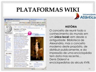 PLATAFORMAS WIKI

                      HISTÓRIA
        O conceito de reunir todo o
        conhecimento do mundo em
        um único local vem desde a
        antiguidade Biblioteca de
        Alexandria, mas o conceito
        moderno deste propósito, de
        distribuir publicamente, e da
        impressão de uma enciclopédia
        tem data mas recente…
        Denis Diderot e
        enciclopedistas do século XVIII.

                                     13
 