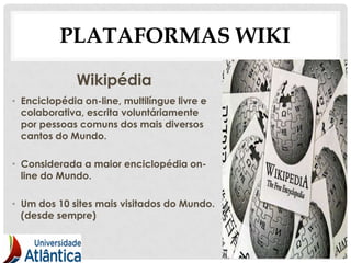 PLATAFORMAS WIKI
              Wikipédia
• Enciclopédia on-line, multilíngue livre e
  colaborativa, escrita voluntáriamente
  por pessoas comuns dos mais diversos
  cantos do Mundo.

• Considerada a maior enciclopédia on-
  line do Mundo.

• Um dos 10 sites mais visitados do Mundo.
  (desde sempre)


                                              14
 