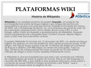 PLATAFORMAS WIKI
                          História da Wikipédia
Wikipédia é um aperfeiçoamento do projeto Nupedia, um projecto de
enciclopédia livre online de língua inglesa cujos artigos são escritos por
especialistas e revistos num processo formal. Nupedia foi fundada em Março
de 2000, sob a titularidade da Bomis, Inc, uma empresa de portal da web. Os
seus principais criadores foram Jimmy Wales, Bomis como CEO, e Larry
Sanger, editor chefe da Nupedia e posteriormente da Wikipédia. Nupedia
estava inicialmente sob a Nupedia Open Content License, depois migrou
para a GNU Free Documentation License.

O projeto Wikipédia foi iniciado em 15 de janeiro de 2001, na versão em língua
inglesa. Em apenas um ano de existência, esta versão já possuía quase 10 mil
artigos. Até hoje já foram criados mais de 14 milhões de artigos em centenas
de línguas e dialetos (759 988 artigos na versão em português). Todos os
dias, centenas de colaboradores de todas as partes do mundo editam
milhares de artigos e criam muitos verbetes inteiramente novos.

A Wikipédia é uma enciclopédia livre que está a ser construída por milhares
de colaboradores de todas as partes do mundo. Este é um site baseado no
conceito de Wiki Wiki, o que significa que qualquer internauta, pode editar o
conteúdo de quase TODOS os artigos acionando o link "Editar" que é
mostrado em quase todas as páginas do site.                                 15
 