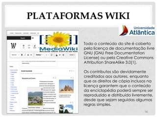 PLATAFORMAS WIKI

        Todo o conteúdo do site é coberto
        pela licença de documentação livre
        GNU (GNU Free Documentation
        License) ou pela Creative Commons
        Attribution ShareAlike 3.0[1].

        Os contributos são devidamente
        creditados aos autores, enquanto
        que os direitos de cópia inclusos na
        licença garantem que o conteúdo
        da enciclopédia poderá sempre ser
        reproduzido e distribuído livremente,
        desde que sejam seguidas algumas
        regras simples.
                                        16
 