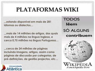 PLATAFORMAS WIKI
,,,estando disponível em mais de 281
idiomas ou dialectos…


,,,mais de 14 milhões de artigos, dos quais
mais de 4 milhões na lingua Inglesa, e
cerca 0,75 milhões na lingua Portuguesa…


,,,cerca de 24 milhões de páginas
incluíndo imagens, artigos, assim como
páginas de discussão por categorias, de
pré-definições, de gestão projectos, etc…


                                              17
 
