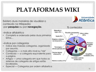 PLATAFORMAS WIKI
Existem duas maneiras de visualizar o
conteúdo na Wikipedia:
-por pesquisa ou por navegação.                  % conteúdos

–índice alfabético
•   Completo e ordenado pelas duas primeiras
    letras…

–índice por categorias
•   índice das maiores categorias, organizado
    por assunto.
•   Categorias — o mais alto nível ou "raiz"
•   Conteúdo — a categoria equivalente para
    a página.
•   Artigos — uma categoria em que todos os
    sistemas de categoria de artigos estão
    localizados.
•   Especial — Categorias por ordem alfabetica
                                                               18
 