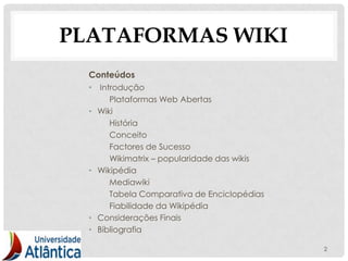 PLATAFORMAS WIKI
  Conteúdos
  • Introdução
         Plataformas Web Abertas
  •   Wiki
         História
         Conceito
         Factores de Sucesso
         Wikimatrix – popularidade das wikis
  •   Wikipédia
         Mediawiki
         Tabela Comparativa de Enciclopédias
         Fiabilidade da Wikipédia
  •   Considerações Finais
  •   Bibliografia

                                               2
 