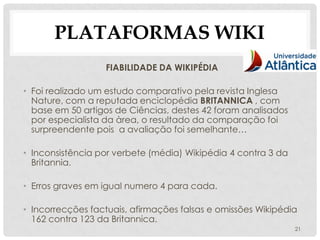 PLATAFORMAS WIKI
                  FIABILIDADE DA WIKIPÉDIA

• Foi realizado um estudo comparativo pela revista Inglesa
  Nature, com a reputada enciclopédia BRITANNICA , com
  base em 50 artigos de Ciências, destes 42 foram analisados
  por especialista da àrea, o resultado da comparação foi
  surpreendente pois a avaliação foi semelhante…

• Inconsistência por verbete (média) Wikipédia 4 contra 3 da
  Britannia.

• Erros graves em igual numero 4 para cada.

• Incorrecções factuais, afirmações falsas e omissões Wikipédia
  162 contra 123 da Britannica.
                                                               21
 