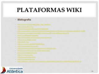 PLATAFORMAS WIKI
• Bibliografia
•   http://www.w3.org/wiki/Open_Web_Platform
•   http://www.wiki.com/
•   http://www.mediawiki.org/wiki/MediaWiki
•   http://www.editoraufjf.com.br/revista/index.php/revistainstrumento/article/viewFile/314/288
•   http://www.compos.org.br/files/10ecompos09_MarceloBenevides.pdf
•   http://en.wikipedia.org/wiki/
•   http://nunupedia.sourceforge.net/main.phtml
•   http://www.wikidot.com/
•   http://twiki.org/
•   http://c2.com/cgi/wiki?WikiWikiWeb
•   http://www.britannia.co.uk/
•   http://www.microsoft.com/uk/encarta/default.mspx
•   http://www.microsoft.com/web/webmatrix/
•   http://www.wikimatrix.org/
•   http://www.gnu.org/
•   http://www.nature.com/
•   http://pt.wikipedia.org/
•   http://idgnow.uol.com.br/ti-corporativa/2006/08/23/idgnoticia.2006-08-23.0309930415/




                                                                                                  24
 