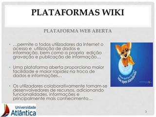 PLATAFORMAS WIKI
                PLATAFORMA WEB ABERTA

• …permite a todos utilizadores da Internet o
  acesso e utilização de dados e
  informação, bem como a propria edição
  gravação e publicação de informação…

• Uma plataforma aberta proporciona maior
  facilidade e maior rapidez na troca de
  dados e informações…

• Os utilizadores colaborativamente tornam-se
  desenvolvedores de recursos, adicionando
  funcionalidades, informações e
  principalmente mais conhecimento…

                                                3
 