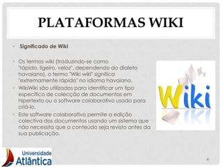 PLATAFORMAS WIKI
• Significado de Wiki

• Os termos wiki (traduzindo-se como
  "rápido, ligeiro, veloz", dependendo do dialeto
  havaiano), o termo "Wiki wiki" significa
  "extremamente rápido" no idioma havaiano.
• WikiWiki são utilizados para identificar um tipo
  específico de colecção de documentos em
  hipertexto ou o software colaborativo usado para
  criá-lo.
• Este software colaborativo permite a edição
  colectiva dos documentos usando um sistema que
  não necessita que o conteúdo seja revisto antes da
  sua publicação.



                                                       4
 
