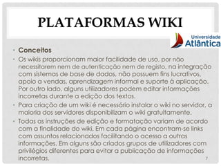 PLATAFORMAS WIKI
• Conceitos
• Os wikis proporcionam maior facilidade de uso, por não
  necessitarem nem de autenticação nem de registo, na integração
  com sistemas de base de dados, não possuem fins lucrativos,
  apoio a vendas, aprendizagem informal e suporte à aplicação.
  Por outro lado, alguns utilizadores podem editar informações
  incorretas durante a edição dos textos.
• Para criação de um wiki é necessário instalar o wiki no servidor, a
  maioria dos servidores disponibilizam o wiki gratuitamente.
• Todas as instruções de edição e formatação variam de acordo
  com a finalidade do wiki. Em cada página encontram-se links
  com assuntos relacionados facilitando o acesso a outras
  informações. Em alguns são criados grupos de utilizadores com
  privilégios diferentes para evitar a publicação de informações
  incorretas.                                                      7
 