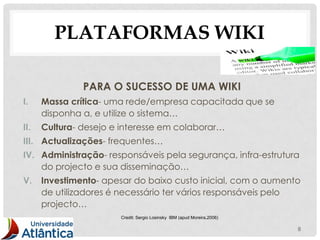 PLATAFORMAS WIKI

               PARA O SUCESSO DE UMA WIKI
I.    Massa crítica- uma rede/empresa capacitada que se
      disponha a, e utilize o sistema…
II.   Cultura- desejo e interesse em colaborar…
III. Actualizações- frequentes…
IV. Administração- responsáveis pela segurança, infra-estrutura
    do projecto e sua disseminação…
V.    Investimento- apesar do baixo custo inicial, com o aumento
      de utilizadores é necessário ter vários responsáveis pelo
      projecto…
                       Credit: Sergio Losinsky IBM (apud Moreira,2006)

                                                                         8
 