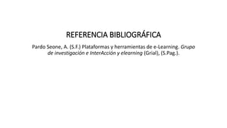 REFERENCIA BIBLIOGRÁFICA
Pardo Seone, A. (S.F.) Plataformas y herramientas de e-Learning. Grupo
de investigación e InterAcción y elearning (Grial), (S.Pag.).
 