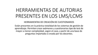 HERRAMIENTAS DE AUTORIAS
PRESENTES EN LOS LMS/LCMS
HERRAMIENTAS DE CREACIÓN DE CUESTIONARIOS
Están presentes en la práctica totalidad de los sistemas de gestión de
aprendizaje. Permiten crear exámenes y cuestionarios tipo de test de
mayor a menor complejidad, según el caso, a partir de una base de
preguntas importada o creada por los docentes.
 