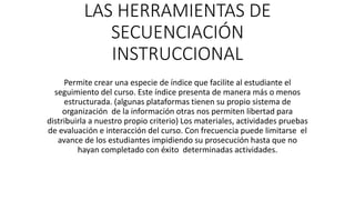 LAS HERRAMIENTAS DE
SECUENCIACIÓN
INSTRUCCIONAL
Permite crear una especie de índice que facilite al estudiante el
seguimiento del curso. Este índice presenta de manera más o menos
estructurada. (algunas plataformas tienen su propio sistema de
organización de la información otras nos permiten libertad para
distribuirla a nuestro propio criterio) Los materiales, actividades pruebas
de evaluación e interacción del curso. Con frecuencia puede limitarse el
avance de los estudiantes impidiendo su prosecución hasta que no
hayan completado con éxito determinadas actividades.
 