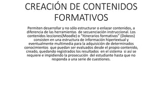 CREACIÓN DE CONTENIDOS
FORMATIVOS
Permiten desarrollar y no sólo estructurar o enlazar contenidos, a
diferencia de las herramientas de secuenciación instruccional. Los
contenidos lecciones(Moodle) o “Itinerarios formativos” (Dokeos)
consisten en una estructura de información hipertextual y
eventualmente multimedia para la adquisición de determinados
conocimientos que puedan ser evaluados desde el propio contenido,
creado, quedando registrados los resultados en el sistema si así se
requiere e impidiendo la prosecución del estudiante hasta que no
responda a una serie de cuestiones.
 