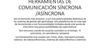HERRAMIENTAS DE
COMUNICACIÓN SÍNCRONA
/ASÍNCRONA
Son el elemento más atractivo y con más potencialidades didácticas de
los sistemas de gestión del aprendizaje. Una plataforma de sin este tipo
de herramientas o con funcionalidades limitadas desde este punto de
vista tiene muy pocas posibilidades de supervivencia.
Son síncronas cuando los usuarios coinciden en el tiempo. O
asíncronos, sin coincidencia temporal.
Las herramientas mas usuales son: Foros, chats, mensajería privada,
sistemas de videoconferencias, sistemas de webconference o wbminar
 