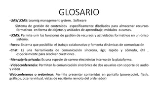 GLOSARIO
-LMS/LCMS: Learnig management system. Software
Sistema de gestión de contenidos específicamente diseñados para almacenar recursos
formativos en forma de objetos y unidades de aprendizaje, módulos o cursos.
-LCMS: Permite unir las funciones de gestión de recursos y actividades formativas en un único
sistema.
-Foros: Sistema que posibilita el trabajo colaborativo y fomenta dinámicas de comunicación
-Chat: Es una herramienta de comunicación síncrona, ágil, rápido y cómodo, útil ,
especialmente para resolver cuestiones .
-Mensajería privada: Es una especie de correo electrónico interno de la plataforma.
-Videoconferencia: Permiten la comunicación sincrónica de dos usuarios con soporte de audio
y video
Webconference o webminar: Permite presentar contenidos en pantalla (powerpoint, flash,
gráficos, pizarra virtual, vistas de escritorio remoto del ordenador)
 