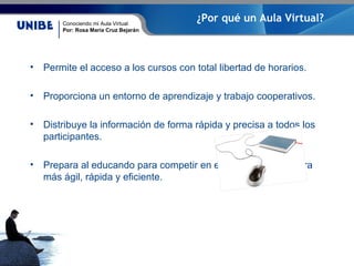 Conociendo mi Aula Virtual
Por: Rosa María Cruz Bejarán
¿Por qué un Aula Virtual?
• Permite el acceso a los cursos con total libertad de horarios.
• Proporciona un entorno de aprendizaje y trabajo cooperativos.
• Distribuye la información de forma rápida y precisa a todos los
participantes.
• Prepara al educando para competir en el mercado de manera
más ágil, rápida y eficiente.
 