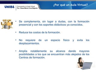 Conociendo mi Aula Virtual
Por: Rosa María Cruz Bejarán
¿Por qué un Aula Virtual?
• Se complementa, sin lugar a dudas, con la formación
presencial y con los soportes didácticos ya conocidos.
• Reduce los costos de la formación.
• No requiere de un espacio físico y evita los
desplazamientos.
• Amplía notablemente su alcance dando mayores
posibilidades a los que se encuentran más alejados de los
Centros de formación.
 