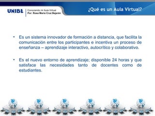 Conociendo mi Aula Virtual
Por: Rosa María Cruz Bejarán
¿Qué es un Aula Virtual?
• Es un sistema innovador de formación a distancia, que facilita la
comunicación entre los participantes e incentiva un proceso de
enseñanza – aprendizaje interactivo, autocrítico y colaborativo.
• Es el nuevo entorno de aprendizaje; disponible 24 horas y que
satisface las necesidades tanto de docentes como de
estudiantes.
 
