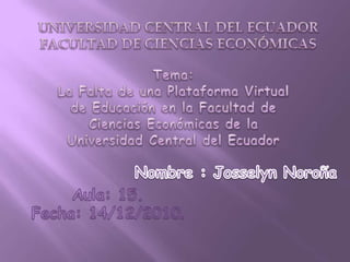 UNIVERSIDAD CENTRAL DEL ECUADOR FACULTAD DE CIENCIAS ECONÓMICAS  Tema:  La Falta de una Plataforma Virtual de Educación en la Facultad de Ciencias Económicas de la Universidad Central del Ecuador Nombre : Josselyn Noroña Aula: 15. Fecha: 14/12/2010. 