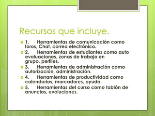 Recursos que incluye.1.      Herramientas de comunicación como foros, Chat, correo electrónico.2.      Herramientas de estudiantes como auto evaluaciones, zonas de trabajo en grupo, perfiles.3.      Herramientas de administración como autorización, administración.4.      Herramientas de productividad como calendarios, marcadores, ayuda.5.      Herramientas del curso como tablón de anuncios, evoluciones.