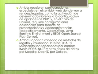 Ambos requieren configuraciones especiales en el servidor web donde van a ser desplegados, como la activación de determinadas librerías o la configuración de opciones de PHP, y, en el caso de Dokeos, requiere configuraciones adicionales para soporte de presentaciones y videoconferencias (específicamente, OpenOffice, Java Runtime Environment y RED5 Open Source Flash Server).Ambos soportan variedad de métodos de registro y validación: Interno, LDAP y Shibboleth son soportados por ambos; IMAP, POP3, NNTP y otras bases de datos por Moodle; OpenID por Dokeos.