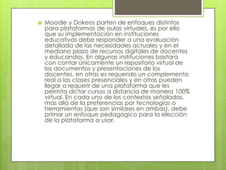 Moodle y Dokeos parten de enfoques distintos para plataformas de aulas virtuales, es por ello que su implementación en instituciones educativas debe responder a una evaluación detallada de las necesidades actuales y en el mediano plazo de recursos digitales de docentes y educandos. En algunas instituciones bastará con contar únicamente un repositorio virtual de los documentos y presentaciones de los docentes, en otras es requerido un complemento real a las clases presenciales y en otras pueden llegar a requerir de una plataforma que les permita dictar cursos a distancia de manera 100% virtual. En cada uno de los contextos señalados, más allá de la preferencias por tecnologías o herramientas (que son similares en ambas), debe primar un enfoque pedagógico para la elección de la plataforma a usar.