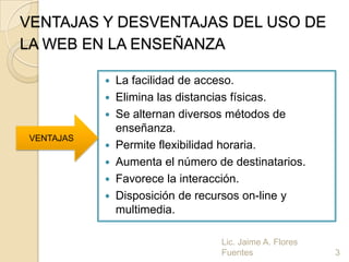 VENTAJAS Y DESVENTAJAS DEL USO DE
LA WEB EN LA ENSEÑANZA

             La facilidad de acceso.
             Elimina las distancias físicas.
             Se alternan diversos métodos de
              enseñanza.
 VENTAJAS
             Permite flexibilidad horaria.
             Aumenta el número de destinatarios.
             Favorece la interacción.
             Disposición de recursos on-line y
              multimedia.

                                 Lic. Jaime A. Flores
                                 Fuentes                3
 