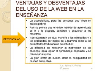 VENTAJAS Y DESVENTAJAS
        DEL USO DE LA WEB EN LA
        ENSEÑANZA
              • La accesibilidad, para las personas que viven en
                países pobres
              • Aun se piensa que el único método de aprendizaje
                es ir a la escuela, sentarse y escuchar a los
                maestros.
              • ¿Se evaluarán de igual manera a los egresados y a
DESVENTAJAS
                los graduados por medio de E-learning cómo a los
                de métodos tradicionales de estudio?
              • La dificultad de mantener la motivación de los
                alumnos, para lograr el aprendizaje esperado y no
                renunciar al curso.
              • La gran oferta de cursos, dada la desigualdad de
                calidad entre ellos.
                                        Lic. Jaime A. Flores
                                        Fuentes                     4
 