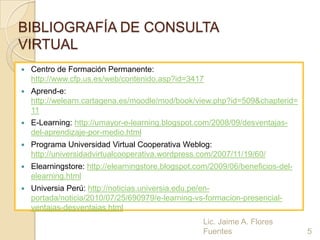 BIBLIOGRAFÍA DE CONSULTA
VIRTUAL
   Centro de Formación Permanente:
    http://www.cfp.us.es/web/contenido.asp?id=3417
   Aprend-e:
    http://welearn.cartagena.es/moodle/mod/book/view.php?id=509&chapterid=
    11
   E-Learning: http://umayor-e-learning.blogspot.com/2008/09/desventajas-
    del-aprendizaje-por-medio.html
   Programa Universidad Virtual Cooperativa Weblog:
    http://universidadvirtualcooperativa.wordpress.com/2007/11/19/60/
   Elearningstore: http://elearningstore.blogspot.com/2009/06/beneficios-del-
    elearning.html
   Universia Perú: http://noticias.universia.edu.pe/en-
    portada/noticia/2010/07/25/690979/e-learning-vs-formacion-presencial-
    ventajas-desventajas.html
                                                    Lic. Jaime A. Flores
                                                    Fuentes                      5
 