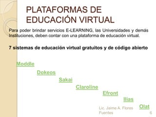 PLATAFORMAS DE
        EDUCACIÓN VIRTUAL
Para poder brindar servicios E-LEARNING, las Universidades y demás
Instituciones, deben contar con una plataforma de educación virtual.

7 sistemas de educación virtual gratuitos y de código abierto


   Moddle
             Dokeos
                        Sakai
                                Claroline
                                              Efront
                                                          Ilias
                                            Lic. Jaime A. Flores   Olat
                                            Fuentes                       6
 
