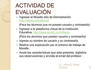 ACTIVIDAD DE
EVALUACIÓN
   Ingresar al Moodle sitio de Demostración
    http://demo.moodle.net/
    (Para los alumnos que no poseen usuario y contraseña)
   Ingresar a la plataforma virtual de la Institución
    Educativa. http://www.ie-esc.com/#/aula
    (Para los alumnos que poseen usuario y contraseña)
   Ingrese su nombre de usuario y su contraseña.
   Realice una exploración por el entorno de trabajo de
    Moodle.
   Anote las características que esta presenta, digitalice
    sus observaciones y envíela al email del profesor .

                                   Lic. Jaime A. Flores
                                   Fuentes                9
 