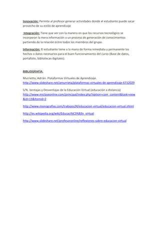 Innovación: Permite al profesor generar actividades donde el estudiante puede sacar
provecho de su estilo de aprendizaje

 Integración: Tiene que ver con la manera en que los recursos tecnológico se
incorporan la mera información a un proceso de generación de conocimientos
partiendo de la relación entre todos los miembros del grupo.

Información: El estudiante tiene a la mano de forma inmediata y permanente los
hechos o datos necesarios para el buen funcionamiento del curso (Base de datos,
portafolio, bibliotecas digitales).


BIBLIOGRAFÍA:

Murrietta, Adrián. Plataformas Virtuales de Aprendizaje.
http://www.slideshare.net/amurrieta/plataformas-virtuales-de-aprendizaje-6712029

S/N. Ventajas y Desventajas de la Educación Virtual (educación a distancia)
http://www.miclaseonline.com/principal/index.php?option=com_content&task=view
&id=13&Itemid=2

http://www.monografias.com/trabajos24/educacion-virtual/educacion-virtual.shtml

http://es.wikipedia.org/wiki/Educaci%C3%B3n_virtual

http://www.slideshare.net/profesoronline/reflexiones-sobre-educacion-virtual
 