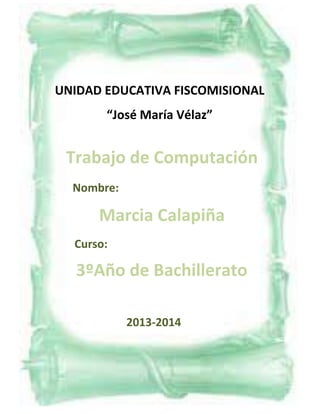 UNIDAD EDUCATIVA FISCOMISIONAL
“José María Vélaz”

Trabajo de Computación
Nombre:

Marcia Calapiña
Curso:

3ºAño de Bachillerato
2013-2014

 