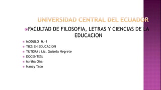 FACULTAD DE FILOSOFIA, LETRAS Y CIENCIAS DE LA
EDUCACION
 MODULO N.-1
 TICS EN EDUCACION
 TUTORA : Lic. Guisela Negrete
 DOCENTES:
 Mirtha Oña
 Nancy Taco
 