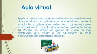 Aula virtual.
Según el campus virtual de la politécnica Nacional, el aula
virtual es el entorno o plataforma de aprendizaje, donde el
estudiante accederá para realizar los cursos en los cuales
está matriculado. Las aulas virtuales están implementadas en
14 Moodle, un sistema de gestión de cursos de libre
distribución que ayuda a los educadores a crear
comunidades de aprendizaje en línea.
