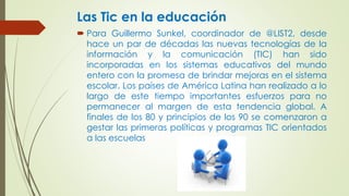 Las Tic en la educación
Para Guillermo Sunkel, coordinador de @LIST2, desde
hace un par de décadas las nuevas tecnologías de la
información y la comunicación (TIC) han sido
incorporadas en los sistemas educativos del mundo
entero con la promesa de brindar mejoras en el sistema
escolar. Los países de América Latina han realizado a lo
largo de este tiempo importantes esfuerzos para no
permanecer al margen de esta tendencia global. A
finales de los 80 y principios de los 90 se comenzaron a
gestar las primeras políticas y programas TIC orientados
a las escuelas