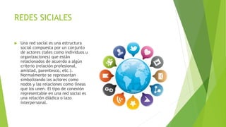 REDES SICIALES
 Una red social es una estructura
social compuesta por un conjunto
de actores (tales como individuos u
organizaciones) que están
relacionados de acuerdo a algún
criterio (relación profesional,
amistad, parentesco, etc.).
Normalmente se representan
simbolizando los actores como
nodos y las relaciones como líneas
que los unen. El tipo de conexión
representable en una red social es
una relación diádica o lazo
interpersonal.
 