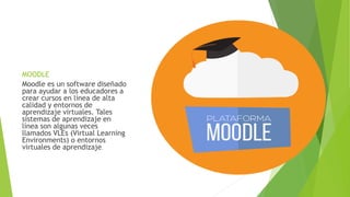 MOODLE
Moodle es un software diseñado
para ayudar a los educadores a
crear cursos en línea de alta
calidad y entornos de
aprendizaje virtuales. Tales
sistemas de aprendizaje en
línea son algunas veces
llamados VLEs (Virtual Learning
Environments) o entornos
virtuales de aprendizaje.
 