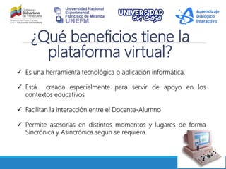¿Qué beneficios tiene la
plataforma virtual?
Es una herramienta tecnológica o aplicación informática.
Está creada especialmente para servir de apoyo en los
contextos educativos
Facilitan la interacción entre el Docente-Alumno
Permite asesorías en distintos momentos y lugares de forma
Sincrónica y Asincrónica según se requiera.