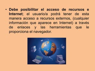• Debe posibilitar el acceso de recursos e
  Internet; el usuario/a podrá tener de esta
  manera acceso a recursos externos, (cualquier
  información que aparece en Internet) a través
  de enlaces y las herramientas que le
  proporciona el navegador.
 