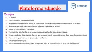 Plataforma edmodo
Ventajas
❏ Es gratuita.
❏ Tiene una amplia variedad de idiomas
❏ No requiere obligatoriamente el mail de los alumnos, lo cual permite que se registren menores de 13 años.
❏ No es abierta al público ya que no permite el ingreso a invitados sin registro.
❏ Brinda un entorno intuitivo y amigable.
❏ Permite invitar a los familiares de los alumnos a acompañar el proceso de aprendizaje.
❏ Emula una clase a distancia para alumnos que no pueden asistir presencialmente a clase por un lapso determinado.
❏ No presenta opciones pagas mejoradas (cuenta Premium)
❏ Está en constante mejora.
❏ Los docentes administradores pueden blanquear la clave de los alumnos de su grupo, en caso de olvido.
 