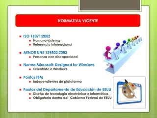 NORMATIVA VIGENTE


   ISO 16071:2002
         Humano-sistema
         Referencia internacional

   AENOR UNE 139802:2003
         Personas con discapacidad

   Norma Microsoft: Designed for Windows
         Orientado a Windows

   Pautas IBM
         Independientes de plataforma

   Pautas del Departamento de Educación de EEUU
         Diseño de tecnología electrónica e informática
         Obligatoria dentro del Gobierno Federal de EEUU
 