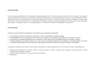 CONTENIDO:
Un entorno virtual de aprendizaje (EVA), ambiente virtual de aprendizaje (AVA) o Virtual Learning Environment (VLE) es el espacio físico donde las
nuevas tecnologías tales como los sistemas Satelitales, el Internet, los multimedia, y la televisión interactiva entre otros; son las herramientas, medios y
soportes por los cuales se desarrolla el proceso de enseñanza-aprendizaje. Este nuevo e innovador método de enseñanza va rebasando al entorno escolar
tradicional que favorece al conocimiento y a la apropiación de contenidos, experiencias y procesos pedagógico-comunicacionales. Están conformados
por el espacio, el estudiante, el asesor los contenidos educativos, la evaluación y los medios de información y comunicación.
Características:
Teniendo en cuenta la definición mencionada, un EVA posee cuatro características primordiales:
 Es un ambiente electrónico, no material en sentido físico, creado y constituido por tecnologías digitales.
 Está hospedado en la red y se puede tener acceso remoto a sus contenidos a través de algún tipo de dispositivo con conexión a Internet.
 Las aplicaciones o programas informáticos que lo conforman sirven de soporte para las actividades formativas de docentes y alumnos.
 La relación didáctica no se produce en ellos “cara a cara” (como en la enseñanza presencial), sino mediada por tecnologías digitales. Por ello los
EVA permiten el desarrollo de acciones educativas sin necesidad de que docentes y alumnos coincidan en el espacio o en el tiempo.
Los elementos esenciales en los cuales se ha de articular el aprendizaje y el trabajo cooperativo en un EVA (Entorno Virtual de Aprendizaje) son:
 Estrategias de comunicación en entornos virtuales: mensajes concretos y concisos, claridad de los argumentos, precisión semántica, fluidez
comunicativa (poca dilación temporal).
 El dominio de las herramientas es un requisito pero no un obstáculo.
 Planificación.
 