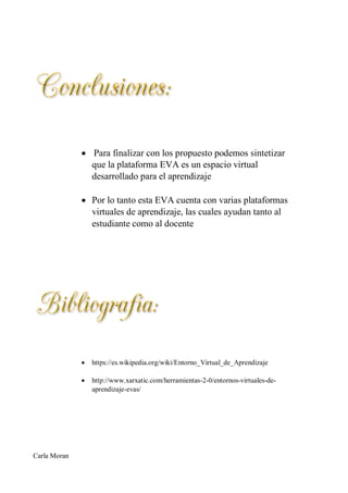  Para finalizar con los propuesto podemos sintetizar
que la plataforma EVA es un espacio virtual
desarrollado para el aprendizaje
 Por lo tanto esta EVA cuenta con varias plataformas
virtuales de aprendizaje, las cuales ayudan tanto al
estudiante como al docente
 https://es.wikipedia.org/wiki/Entorno_Virtual_de_Aprendizaje
 http://www.xarxatic.com/herramientas-2-0/entornos-virtuales-de-
aprendizaje-evas/
Carla Moran
 