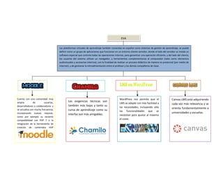 EVA
Las plataformas virtuales de aprendizaje también conocidas en español como sistemas de gestión de aprendizaje, se puede
definir como un grupo de aplicaciones que funcionan en un entorno cliente-servidor, donde el lado del servidor se instala un
software especial que controla todas las operaciones internas, para garantizar una operación eficiente, y del lado del cliente,
los usuarios del sistema utilizan un navegador, y herramientas complementarias al computador (tales como elementos
audiovisuales y accesorios internos), con la finalidad de realizar un proceso didáctico de manera no presencial (por medio de
Internet), y de gestionar la retroalimentación entre el profesor y los demás compañeros de clase.
Cuenta con una comunidad muy
amplia de usuarios,
desarrolladores y colaboradores y
se actualiza con mucha frecuencia,
incorporando nuevas mejoras,
como por ejemplo su reciente
compatibilidad con PHP 7 o la
integración de la herramienta de
creación de contenidos H5P
Las exigencias técnicas son
también más bajas y tanto su
curva de aprendizaje como su
interfaz son más amigables.
WordPress nos permite que el
LMS se adapte con más facilidad a
las necesidades, incluyendo sólo
las funcionalidades que se
necesitan para ajustar al máximo
el coste.
Canvas LMS está adquiriendo
cada vez más relevancia y se
orienta fundamentalmente a
universidades y escuelas.
 