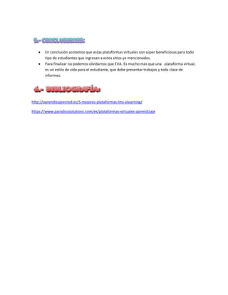  En conclusión acotamos que estas plataformas virtuales son súper beneficiosas para todo
tipo de estudiantes que ingresan a estos sitios ya mencionados.
 Para finalizar no podemos olvidarnos que EVA. Es mucho más que una plataforma virtual,
es un estilo de vida para el estudiante, que debe presentar trabajos y toda clase de
informes.
http://aprendizajeenred.es/5-mejores-plataformas-lms-elearning/
https://www.paradisosolutions.com/es/plataformas-virtuales-aprendizaje
 