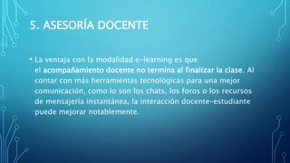 5. ASESORÍA DOCENTE
• La ventaja con la modalidad e-learning es que
el acompañamiento docente no termina al finalizar la clase. Al
contar con más herramientas tecnológicas para una mejor
comunicación, como lo son los chats, los foros o los recursos
de mensajería instantánea, la interacción docente-estudiante
puede mejorar notablemente.
 